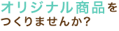 オリジナル商品を作りませんか